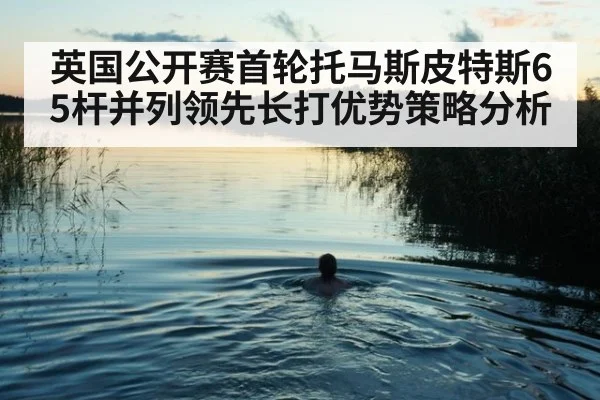 英国公开赛首轮托马斯皮特斯65杆并列领先长打优势策略分析
