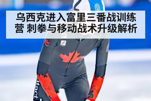 乌西克进入富里三番战训练营 刺拳与移动战术升级解析